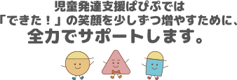 児童発達支援ぱぴぷでは「できた！」の笑顔を少しずつ増やすために、全力でサポートします。